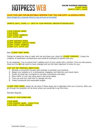 ONLINE BUSINESS PROPOSAL
[CLIENT NAME]
[MONTH] [DAY], [YEAR]

CLICK THIS LINK FOR AN EDITABLE VERSION THAT YOU CAN COPY via GOOGLE DOCS:
[view Google Doc proposal online to copy and use as template]
[MONTH] [DAY], [YEAR] [<-- DATE OF YOUR PROPOSAL PRESENTATION/DELIVERY]

[YOUR
[YOUR
[YOUR
[CITY,

COMPANY NAME]
NAME]
STREET ADDRESS]
STATE ZIP]

[CLIENT
[CLIENT
[CLIENT
[CLIENT

BUSINESS NAME]
PRIMARY CONTACT NAME]
STREET ADDRESS]
CITY, STATE ZIP]

Dear [CLIENT FIRST NAME],
Thanks for taking the time to meet with me and share your vision for [CLIENT COMPANY]. I enjoy the
company of passionate entrepreneurs and would be enthused to partner with you.
In my proposals, I try to ensure that I address each of your needs with a solution. From our discussions,
these are the six that seem to have emerged and are the most important to solve for you:
[LIST OUT KEY PROPOSAL OBJECTIVES]
1. Develop a conversion focused web strategy to promote your business.
2. Design your website so it is professional, engaging, and matches your brand vision.
3. Create an email opt-in program to increase conversions and leads.
4. Drive traffic to your site using search and social media.
5. Train you and your staff how to manage the site.
6. Timely turnaround and reasonable budget.
[CLIENT FIRST NAME], please let me know if these issues are in alignment with your concerns. After you
go through the proposal, let me know where you would like to go from here.
Warmest Regards,
[IMAGE OF YOUR SIGNATURE]
[YOUR NAME]
[YOUR COMPANY NAME], [YOUR TITLE]
[YOUR DIRECT PHONE NUMBER]

Customer Initials ____________

 