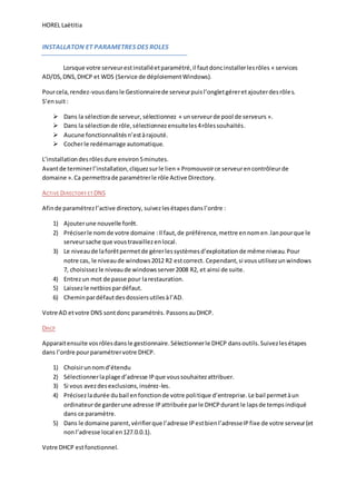 HOREL Laëtitia
INSTALLATON ET PARAMETRES DES ROLES
Lorsque votre serveurestinstalléetparamétré,il fautdoncinstallerlesrôles « services
AD/DS,DNS,DHCP et WDS (Service de déploiementWindows).
Pourcela,rendez-vousdansle Gestionnairede serveurpuisl’ongletgéreretajouterdesrôles.
S’ensuit:
 Dans la sélectionde serveur, sélectionnez « unserveurde pool de serveurs ».
 Dans la sélectionde rôle,sélectionnezensuiteles4rôlessouhaités.
 Aucune fonctionnalitésn’estàrajouté.
 Cocherle redémarrage automatique.
L’installation desrôlesdure environ5minutes.
Avantde terminerl’installation,cliquezsurle lien « Promouvoirce serveurencontrôleurde
domaine ».Ca permettrade paramétrerle rôle Active Directory.
ACTIVE DIRECTORY ET DNS
Afinde paramétrezl’active directory, suivezlesétapesdansl’ordre :
1) Ajouterune nouvelle forêt.
2) Préciserle nomde votre domaine :Il faut,de préférence,mettre ennomen.lanpourque le
serveursache que voustravaillezenlocal.
3) Le niveaude laforêtpermetde gérerlessystèmesd’exploitationde même niveau.Pour
notre cas, le niveaude windows2012 R2 estcorrect. Cependant,si vousutilisezunwindows
7, choisissezle niveaude windowsserver2008 R2, et ainsi de suite.
4) Entrezun mot de passe pour larestauration.
5) Laissezle netbiospardéfaut.
6) Cheminpardéfautdesdossiersutilesàl’AD.
Votre AD etvotre DNS sontdonc paramétrés. PassonsauDHCP.
DHCP
Apparaitensuite vosrôlesdansle gestionnaire.Sélectionnerle DHCP dansoutils. Suivezlesétapes
dans l’ordre pourparamétrervotre DHCP.
1) Choisirunnomd’étendu
2) Sélectionnerlaplage d’adresse IPque voussouhaitezattribuer.
3) Si vous avezdesexclusions,insérez-les.
4) Précisezladurée dubail enfonctionde votre politique d’entreprise.Le bail permetàun
ordinateurde garderune adresse IP attribuée parle DHCPdurant le lapsde tempsindiqué
dans ce paramètre.
5) Dans le domaine parent,vérifierque l’adresse IPestbienl’adresseIPfixe de votre serveur(et
nonl’adresse local en127.0.0.1).
Votre DHCP estfonctionnel.
 