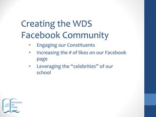 Creating the WDS
Facebook Community
• Engaging our Constituents
• Increasing the # of likes on our Facebook
page
• Leveraging the “celebrities” of our
school
 