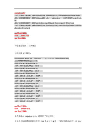 Jk.cn
transfer rate)
I0316 18:44:50.582490 3480 WdtResourceController.cpp:154] wdt>Released the sender with id 1
I0316 18:44:50.582502 3480 Wdt.cpp:125] wdt> wdtSend for 10.129.83.191 ended with
OK
I0316 18:44:50.582870 3480 wdtCmdLine.cpp:372] wdt> Returning with OK exit code
I0316 18:44:50.582890 3480 WdtResourceController.cpp:294] wdt>Shutting down the controller
(0 senders 0 receivers)
real0m26.431s
user 0m0.148s
sys 0m4.016s
传输速度达到了 187MB/s
同样环境 SCP 操作：
root@ubuntu:~# time scp /root/test/* 10.129.83.191:/home/ubuntu/test/
root@10.129.83.191's password:
ubuntu-14.04.5-server-amd64.iso
100% 619MB 103.2MB/s 00:06
ubuntu-14.04.5-server-amd64.iso1
100% 619MB 103.2MB/s 00:06
ubuntu-14.04.5-server-amd64.iso2
100% 619MB 88.4MB/s 00:07
ubuntu-14.04.5-server-amd64.iso3
100% 619MB 88.4MB/s 00:07
ubuntu-14.04.5-server-amd64.iso4
100% 619MB 103.2MB/s 00:06
ubuntu-14.04.5-server-amd64.iso5
100% 619MB 88.4MB/s 00:07
ubuntu-14.04.5-server-amd64.iso6
100% 619MB 88.4MB/s 00:07
ubuntu-14.04.5-server-amd64.iso7
100% 619MB 88.4MB/s 00:07
real0m57.561s
user 0m23.464s
sys 0m27.048s
平均速度在 100MB/s 左右，时间差了接近两倍。
但是在多次测试的过程中发现，SCP 总是可以保持一个稳定的传输速度，而 WDT
 