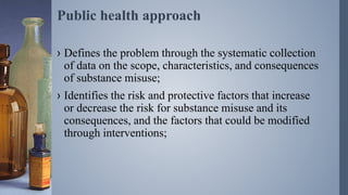 Public health approach
› Defines the problem through the systematic collection
of data on the scope, characteristics, and consequences
of substance misuse;
› Identifies the risk and protective factors that increase
or decrease the risk for substance misuse and its
consequences, and the factors that could be modified
through interventions;
 