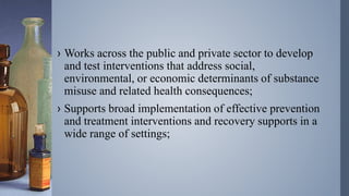 › Works across the public and private sector to develop
and test interventions that address social,
environmental, or economic determinants of substance
misuse and related health consequences;
› Supports broad implementation of effective prevention
and treatment interventions and recovery supports in a
wide range of settings;
 
