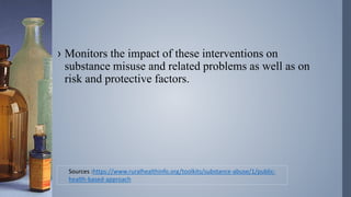 › Monitors the impact of these interventions on
substance misuse and related problems as well as on
risk and protective factors.
Sources :https://www.ruralhealthinfo.org/toolkits/substance-abuse/1/public-
health-based-approach
 