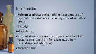 Introduction
› Substance abuse: the harmful or hazardous use of
psychoactive substances, including alcohol and illicit
drugs.
› Includes;
drug abuse
alcohol abuse (excessive use of alcohol which have
negative results and is often a step away from
dependence and addiction)
tobacco abuse
 