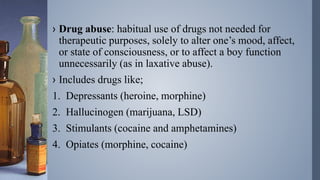 › Drug abuse: habitual use of drugs not needed for
therapeutic purposes, solely to alter one’s mood, affect,
or state of consciousness, or to affect a boy function
unnecessarily (as in laxative abuse).
› Includes drugs like;
1. Depressants (heroine, morphine)
2. Hallucinogen (marijuana, LSD)
3. Stimulants (cocaine and amphetamines)
4. Opiates (morphine, cocaine)
 