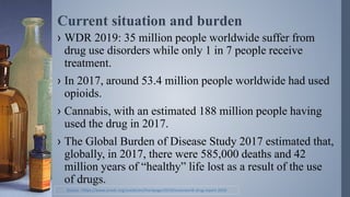 Current situation and burden
› WDR 2019: 35 million people worldwide suffer from
drug use disorders while only 1 in 7 people receive
treatment.
› In 2017, around 53.4 million people worldwide had used
opioids.
› Cannabis, with an estimated 188 million people having
used the drug in 2017.
› The Global Burden of Disease Study 2017 estimated that,
globally, in 2017, there were 585,000 deaths and 42
million years of “healthy” life lost as a result of the use
of drugs.
Source : https://www.unodc.org/unodc/en/frontpage/2019/June/world-drug-report-2019
 