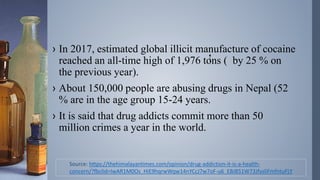 › In 2017, estimated global illicit manufacture of cocaine
reached an all-time high of 1,976 tons ( by 25 % on
the previous year).
› About 150,000 people are abusing drugs in Nepal (52
% are in the age group 15-24 years.
› It is said that drug addicts commit more than 50
million crimes a year in the world.
Source: https://thehimalayantimes.com/opinion/drug-addiction-it-is-a-health-
concern/?fbclid=IwAR1M0Os_HiE9hqrwWqw14nYCcJ7w7oF-u6_EBJ851W73JfysliFmfntuFLY
 
