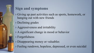Sign and symptoms
› Giving up past activities such as sports, homework, or
hanging out with new friends
› Declining grades
› Aggressiveness and irritability
› A significant change in mood or behavior
› Forgetfulness
› Disappearing money or valuables
› Feeling rundown, hopeless, depressed, or even suicidal
 