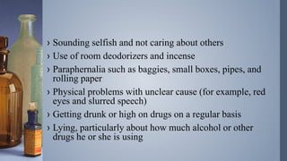 › Sounding selfish and not caring about others
› Use of room deodorizers and incense
› Paraphernalia such as baggies, small boxes, pipes, and
rolling paper
› Physical problems with unclear cause (for example, red
eyes and slurred speech)
› Getting drunk or high on drugs on a regular basis
› Lying, particularly about how much alcohol or other
drugs he or she is using
 