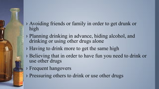 › Avoiding friends or family in order to get drunk or
high
› Planning drinking in advance, hiding alcohol, and
drinking or using other drugs alone
› Having to drink more to get the same high
› Believing that in order to have fun you need to drink or
use other drugs
› Frequent hangovers
› Pressuring others to drink or use other drugs
 