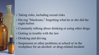 › Taking risks, including sexual risks
› Having "blackouts," forgetting what he or she did the
night before
› Constantly talking about drinking or using other drugs
› Getting in trouble with the law
› Drinking and driving
› Suspension or other problems at school or in the
workplace for an alcohol- or drug-related incident
 