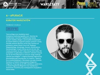 A - APLIKACJE 
warsztaty 
KURATOR warsztatów 
T O M A S Z K U D Ł A 
!!! 
Tworzę bloga oraz niezależny team 
kreatywny studiumprzypadku.com. Staramy się 
eksplorować, rozumieć i współtworzyć światy 
nowych mediów, designu i przemysłów kreatywnych. 
Za swoich bliskich przyjaciół uważam sarkazm i ironię. 
Potrafię odróżnić Bauhaus od De Stijl i Eamesa od 
Jacobsena. Jestem fanem Coca-Coli, Playboya, 
Wojewódzkiego, Moody’ego, House’a, Gombrowicza, 
Raczkowskiego i innych, którzy są inni niż inni. Nie 
muszę pracować, bo 24/7 robię rzeczy, które lubię. Nie 
przepadam za gołą babą w reklamie i zdaniem: Inaczej 
się nie da! Potrzebę bycia w centrum uwagi realizuję 
również poza blogiem - w Agencji Rozwoju Aglomeracji 
Wrocławskiej jako Koordynator w Creativro - klastrze 
firm (multi)medialnych z Wrocławia oraz jako Strażnik 
Kontentu w Polskim Stowarzyszeniu Blogerów i 
Vlogerów. Przyznaję się do 50% udziałów w wydarzeniu 
o nazwie Pogaduchy Blogerów oraz współpracy z 
Quentinem Tarantino przy rozwiązywaniu kryzysów w 
social media. 
 
