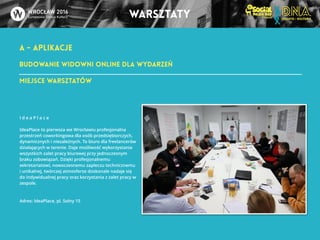 A - APLIKACJE 
warsztaty 
Budowanie widowni online dla wydarzeń 
Miejsce warsztatów 
I d e a P l a c e 
!I 
deaPlace to pierwsza we Wrocławiu profesjonalna 
przestrzeń coworkingowa dla osób przedsiębiorczych, 
dynamicznych i niezależnych. To biuro dla freelancerów 
działających w terenie. Daje możliwość wykorzystania 
wszystkich zalet pracy biurowej przy jednoczesnym 
braku zobowiązań. Dzięki profesjonalnemu 
sekretariatowi, nowoczesnemu zapleczu technicznemu 
i unikalnej, twórczej atmosferze doskonale nadaje się 
do indywidualnej pracy oraz korzystania z zalet pracy w 
zespole. 
Adres: IdeaPlace, pl. Solny 15 
 