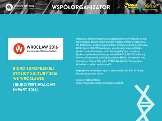 współorganizator 
Biuro Europejskiej 
Stolicy Kultury 2016 
we Wrocławiu 
Instytucja odpowiedzialna za przygotowania Wrocławia do roli 
Europejskiej Stolicy Kultury, którą miasto będzie w 2016 roku. 
Od 2010 roku, wcześniej pod nazwą Instytucja Kultury Wrocław 
2016, biuro ESK 2016 realizuje i koordynuje szereg działań 
społeczno-kulturowych, m.in. Europejską Noc Literatury, 
Społeczną Akademię Kultury, mikroGRANTY ESK 2016, Mosty, 
Otwarta Pracownia Kultury Baskijskiej BASK, Europejska Noc 
Literatury, Future City Jobs, CYBER Akademia, Partnerstwo 
Wrocław – Lwów i wiele innych. 
! 
Więcej informacji dotyczących Wrocławia jako ESK 2016 oraz 
bieżących działań biura: 
! 
www.wroclaw2016.pl 
https://www.facebook.com/Wroclaw2016 
(Biuro Festiwalowe 
Impart 2016) 
 