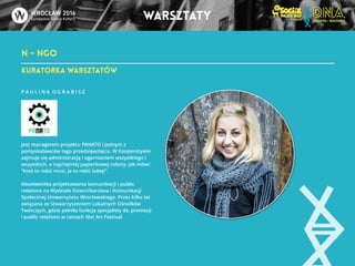 N - NGO 
warsztaty 
KuRATORKA WARSZTATÓW 
P A U L I N A O G R A B I S Z 
!!!!!! Jest managerem projektu PANATO i jednym z 
pomysłodawców tego przedsięwzięcia. W Kooperatywie 
zajmuje się administracją i ogarnianiem wszystkiego i 
wszystkich, a najchętniej papierkowej roboty. Jak mówi: 
“ktoś to robić musi, ja to robić lubię!”. 
Absolwentka projektowania komunikacji i public 
relations na Wydziale Dziennikarstwa i Komunikacji 
Społecznej Uniwersytetu Wrocławskiego. Przez kilka lat 
związana ze Stowarzyszeniem Lokalnych Ośrodków 
Twórczych, gdzie pełniła funkcję specjalisty ds. promocji 
i public relations w ramach Slot Art Festival. 
 