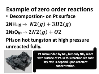 Example of zero order reactions
• Decompostion- on Pt surface
2NH3(g) → 𝑵𝟐 𝒈 + 𝟑𝑯𝟐(𝒈)
2N2O(g) → 𝟐𝑵𝟐 𝒈 + 𝑶𝟐
PH3 on hot tungston at high pressure
unreacted fully.
 