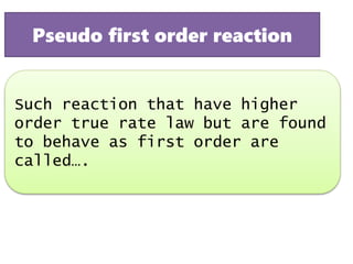 Such reaction that have higher
order true rate law but are found
to behave as first order are
called….
Pseudo first order reaction
 
