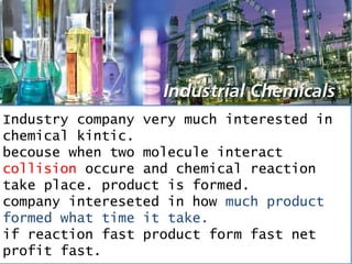 Industry company very much interested in
chemical kintic.
becouse when two molecule interact
collision occure and chemical reaction
take place. product is formed.
company intereseted in how much product
formed what time it take.
if reaction fast product form fast net
profit fast.
 