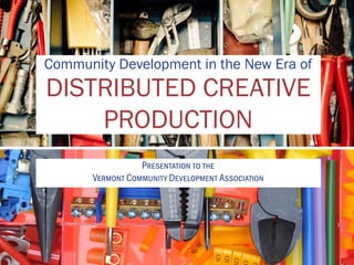 Community Development in the New Era of
DISTRIBUTED CREATIVE
PRODUCTION
Presentation to the
Vermont Community Development Association
 