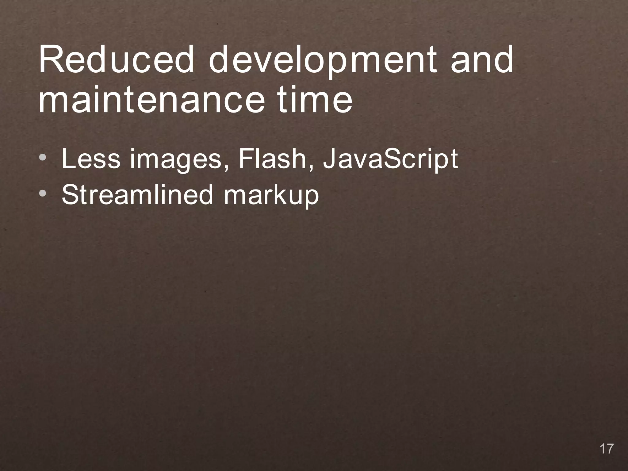 Reduced development and maintenance time • Less images, Flash, JavaScript • Streamlined markup 17 