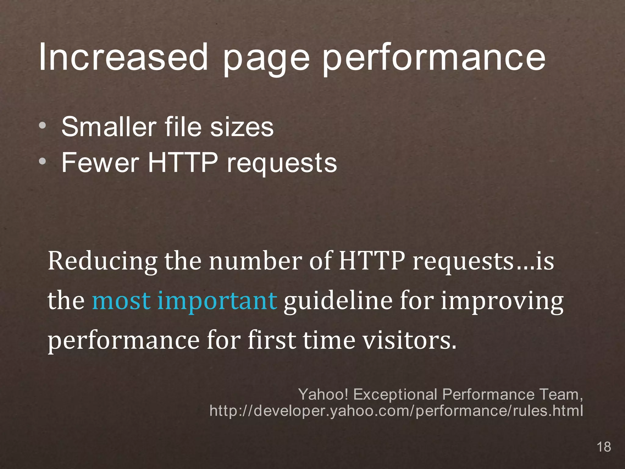Increased page performance • Smaller file sizes • Fewer HTTP requests Reducing the number of HTTP requests…is the most important guideline for improving performance for first time visitors. Yahoo! Exceptional Performance Team, http://developer.yahoo.com/performance/rules.html 18 