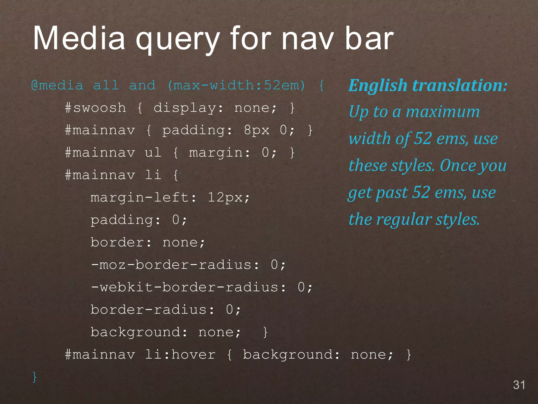 Media query for nav bar @media all and (max-width:52em) { English translation: #swoosh { display: none; } Up to a maximum #mainnav { padding: 8px 0; } width of 52 ems, use #mainnav ul { margin: 0; } #mainnav li { these styles. Once you margin-left: 12px; get past 52 ems, use padding: 0; the regular styles. border: none; -moz-border-radius: 0; -webkit-border-radius: 0; border-radius: 0; background: none; } #mainnav li:hover { background: none; } } 31 