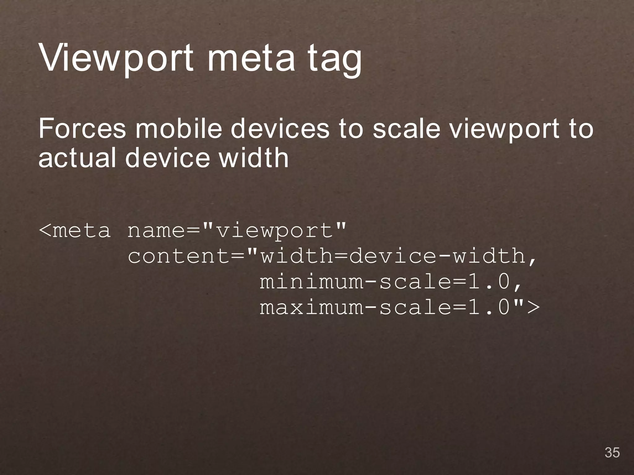 Viewport meta tag Forces mobile devices to scale viewport to actual device width <meta name="viewport" content="width=device-width, minimum-scale=1.0, maximum-scale=1.0"> 35 