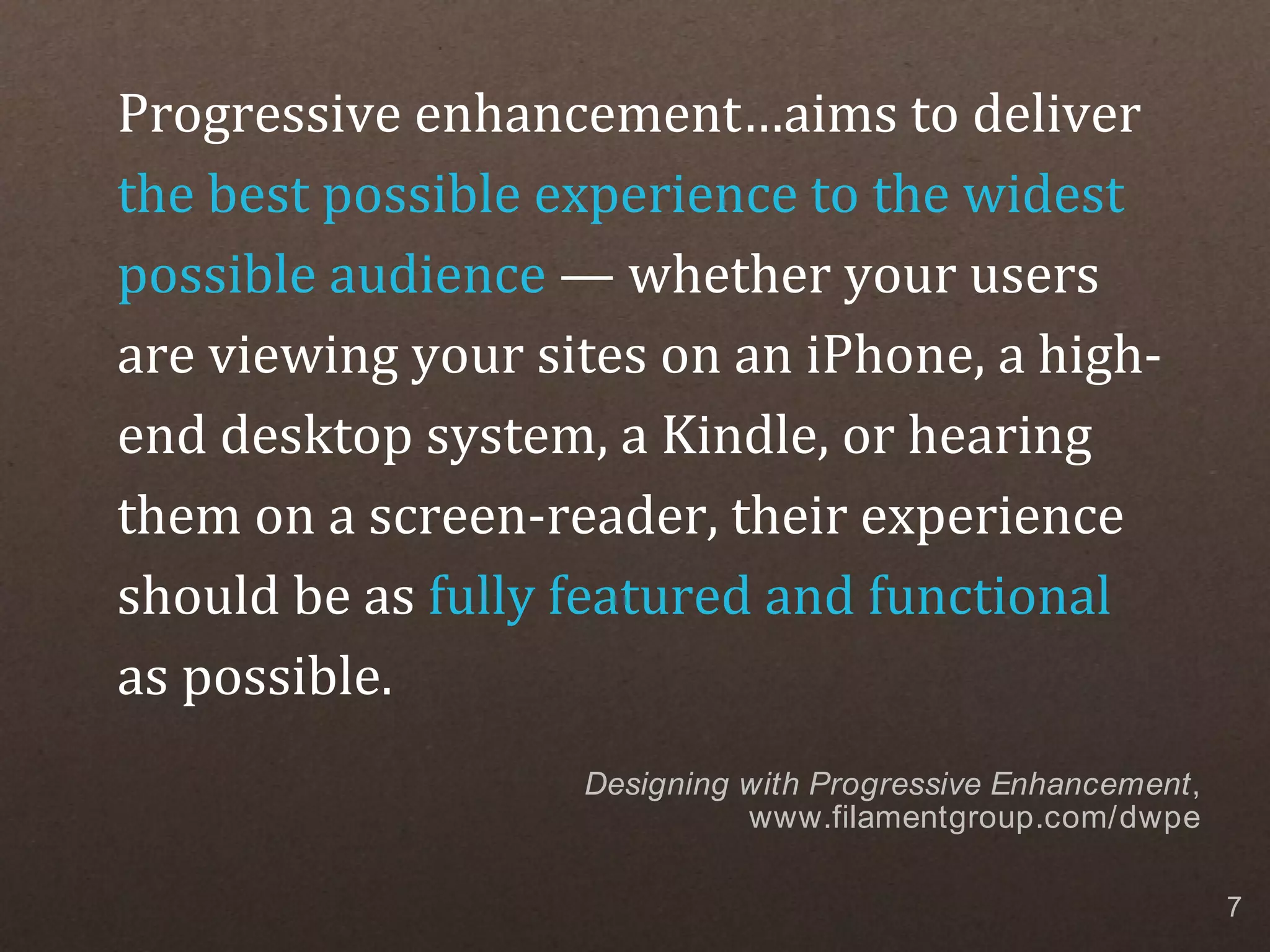 Progressive enhancement…aims to deliver the best possible experience to the widest possible audience — whether your users are viewing your sites on an iPhone, a high- end desktop system, a Kindle, or hearing them on a screen-reader, their experience should be as fully featured and functional as possible. Designing with Progressive Enhancement, www.filamentgroup.com/dwpe 7 