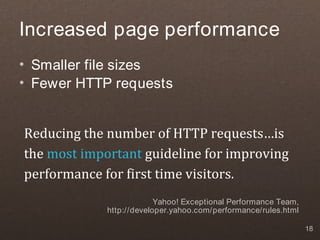 Increased page performance
• Smaller file sizes
• Fewer HTTP requests


Reducing the number of HTTP requests…is
the most important guideline for improving
performance for first time visitors.
                          Yahoo! Exceptional Performance Team,
             http://developer.yahoo.com/performance/rules.html

                                                                 18
 