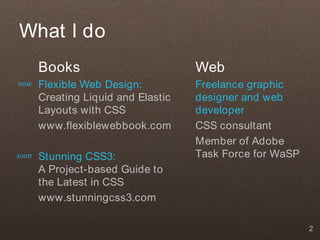 What I do
       Books                         Web
now    Flexible Web Design:          Freelance graphic
       Creating Liquid and Elastic   designer and web
       Layouts with CSS              developer
       www.flexiblewebbook.com       CSS consultant
                                     Member of Adobe
soon   Stunning CSS3:                Task Force for WaSP
       A Project-based Guide to
       the Latest in CSS
       www.stunningcss3.com

                                                           2
 