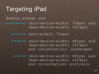 Targeting iPad
 @media screen and
portrait & landscape (min-device-width: 768px) and
                     (max-device-width: 1024px)
   landscape only   (min-width: 769px)
   landscape only   (min-device-width: 481px) and
                    (max-device-width: 1024px)
                    and (orientation: landscape)
    portrait only   (min-device-width: 481px) and
                    (max-device-width: 1024px)
                    and (orientation: portrait)
                                                 34
 