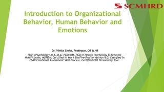 Introduction to Organizational
Behavior, Human Behavior and
Emotions
Dr. Vinita Sinha, Professor, OB & HR
PhD, (Psychology),M.A.,B.A. PGDHRM, PGD in Health Psychology & Behavior
Modification, MDHEA, Certified in Work Big Five Profile Version 4.0, Certified in
ESAP-Emotional Assessment Skill Process, Certified CB5 Personality Tool.
1
 