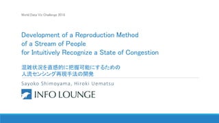 World Data Viz Challenge 2018
Development of a Reproduction Method
of a Stream of People
for Intuitively Recognize a State of Congestion
混雑状況を直感的に把握可能にするための
人流センシング再現手法の開発
Sayoko Shimoyama, Hiroki Uematsu
Info Lounge Co., Ltd.
 