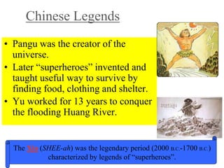 Chinese Legends
• Pangu was the creator of the
universe.
• Later “superheroes” invented and
taught useful way to survive by
finding food, clothing and shelter.
• Yu worked for 13 years to conquer
the flooding Huang River.
The Xia (SHEE-ah) was the legendary period (2000 B.C.-1700 B.C.)
characterized by legends of “superheroes”.
 