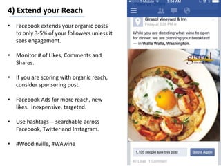 4) Extend your Reach
• Facebook extends your organic posts
to only 3-5% of your followers unless it
sees engagement.
• Monitor # of Likes, Comments and
Shares.
• If you are scoring with organic reach,
consider sponsoring post.
• Facebook Ads for more reach, new
likes. Inexpensive, targeted.
• Use hashtags -- searchable across
Facebook, Twitter and Instagram.
• #Woodinville, #WAwine
 