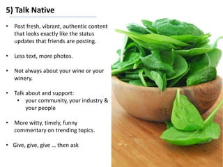 5) Talk Native
• Post fresh, vibrant, authentic content
that looks exactly like the status
updates that friends are posting.
• Less text, more photos.
• Not always about your wine or your
winery.
• Talk about and support:
• your community, your industry &
your people
• More witty, timely, funny
commentary on trending topics.
• Give, give, give … then ask
 