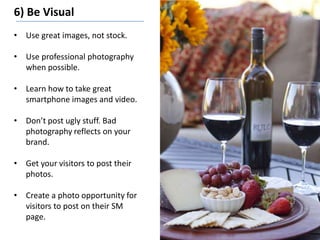 6) Be Visual
• Use great images, not stock.
• Use professional photography
when possible.
• Learn how to take great
smartphone images and video.
• Don’t post ugly stuff. Bad
photography reflects on your
brand.
• Get your visitors to post their
photos.
• Create a photo opportunity for
visitors to post on their SM
page.
 