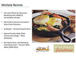 Michele Rennie
• 10+ years Direct-to-Consumer
Marketing with SMWE &
Constellation Brands.
• DTC & Wine Tourism Consultant ~
Wine Direct Solutions
• Innkeeper ~ Girasol Vineyard & Inn
• Adjunct Faculty Walla Walla
Community College ~ Wine
Marketing
• Past Board Chair and Marketing
Committee Chair ~ Tourism Walla
Walla (2008-2013)
 