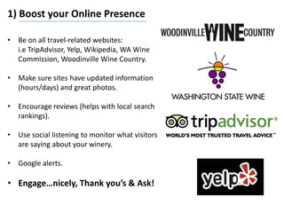 1) Boost your Online Presence
• Be on all travel-related websites:
i.e TripAdvisor, Yelp, Wikipedia, WA Wine
Commission, Woodinville Wine Country.
• Make sure sites have updated information
(hours/days) and great photos.
• Encourage reviews (helps with local search
rankings).
• Use social listening to monitor what visitors
are saying about your winery.
• Google alerts.
• Engage…nicely, Thank you’s & Ask!
 