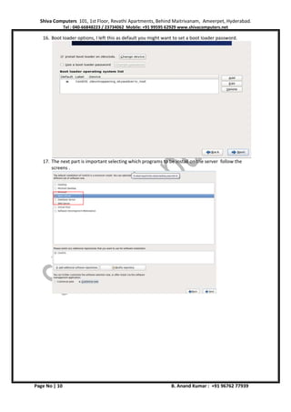 Shiva Computers 101, 1st Floor, Revathi Apartments, Behind Maitrivanam, Ameerpet, Hyderabad.
Tel : 040-66848223 / 23734062 Mobile: +91 99595 62929 www.shivacomputers.net
Page No | 10 B. Anand Kumar : +91 96762 77939
16. Boot loader options, I left this as default you might want to set a boot loader password.
17. The next part is important selecting which programs to be install on the server follow the
screens .
 