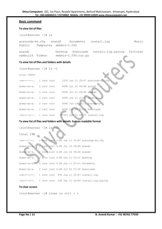 Shiva Computers 101, 1st Floor, Revathi Apartments, Behind Maitrivanam, Ameerpet, Hyderabad.
Tel : 040-66848223 / 23734062 Mobile: +91 99595 62929 www.shivacomputers.net
Page No | 13 B. Anand Kumar : +91 96762 77939
Basic command
To view list of files
[root@server ~]# ls
anaconda-ks.cfg anand2 Documents install.log Music
Public Templates webmin-1.590
anand1 Desktop Downloads install.log.syslog Pictures
rpmbuild Videos webmin-1.590.tar.gz
To view list of files and folders with details
[root@server ~]# ls -l
total 18656
-rw-------. 1 root root 1570 Jun 11 20:47 anaconda-ks.cfg
drwxr-xr-x. 2 root root 4096 Jul 22 09:48 anand1
drwxr-xr-x. 2 root root 4096 Jul 22 09:48 anand2
drwxr-xr-x. 2 root root 4096 Jun 11 22:11 Desktop
drwxr-xr-x. 2 root root 4096 Jun 11 22:11 Documents
drwxr-xr-x. 2 root root 4096 Jul 22 07:30 Downloads
-rw-r--r--. 1 root root 47353 Jun 11 20:47 install.log
To view list of files and folders with details human readable format
[root@server ~]# ls -lh
total 19M
-rw-------. 1 root root 1.6K Jun 11 20:47 anaconda-ks.cfg
drwxr-xr-x. 2 root root 4.0K Jul 22 09:48 anand1
drwxr-xr-x. 2 root root 4.0K Jul 22 09:48 anand2
drwxr-xr-x. 2 root root 4.0K Jun 11 22:11 Desktop
drwxr-xr-x. 2 root root 4.0K Jun 11 22:11 Documents
drwxr-xr-x. 2 root root 4.0K Jul 22 07:30 Downloads
-rw-r--r--. 1 root root 47K Jun 11 20:47 install.log
-rw-r--r--. 1 root root 12K Jun 11 20:44 install.log.syslog
To clear screen
[root@server ~]# clear or ctrl + l
 