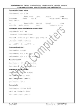 Shiva Computers 101, 1st Floor, Revathi Apartments, Behind Maitrivanam, Ameerpet, Hyderabad.
Tel : 040-66848223 / 23734062 Mobile: +91 99595 62929 www.shivacomputers.net
Page No | 14 B. Anand Kumar : +91 96762 77939
To view hidden files and folders
[root@server ~]# ls -a
. .bash_logout .dbus .gconfd .gtk-
bookmarks .local .pulse .spice-vdagent webmin-
1.590.tar.gz
.. .bash_profile Desktop .gnome2 .gvfs
.mozilla .pulse-cookie .ssh .xsession-errors
To view list of files and folders with tree structure format
[root@server ~]#ls -R
./webmin-1.590/zones/images:
icon.gif smallicon.gif tzone4.jpg zone.gif
./webmin-1.590/zones/lang:
ca ca.UTF-8 de de.UTF-8 en
Present working directory
[root@server ~]# pwd
[root@server ~]# ls -l /etc/
[root@server ~]# ls | less or more
To create a blank file
[root@server ~]# touch hyderabad
[root@server ~]# touch hyderabad
Creating a file with cat command
[root@server ~]# cat > delhi
delhi is captial of india
*************************
[root@server ~]# ls
To view the file
[root@server ~]# cat delhi
delhi is captial of india
*************************
 