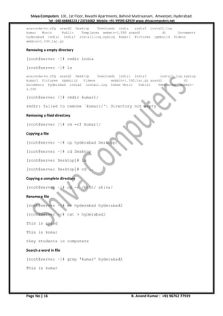 Shiva Computers 101, 1st Floor, Revathi Apartments, Behind Maitrivanam, Ameerpet, Hyderabad.
Tel : 040-66848223 / 23734062 Mobile: +91 99595 62929 www.shivacomputers.net
Page No | 16 B. Anand Kumar : +91 96762 77939
anaconda-ks.cfg anand2 Desktop Downloads india india2 install.log
kumar Music Public Templates webmin-1.590 anand1 d1 Documents
hyderabad india1 india3 install.log.syslog kumar1 Pictures rpmbuild Videos
webmin-1.590.tar.gz
Removing a empty directory
[root@server ~]# rmdir india
[root@server ~]# ls
anaconda-ks.cfg anand2 Desktop Downloads india1 india3 install.log.syslog
kumar1 Pictures rpmbuild Videos webmin-1.590.tar.gz anand1 d1
Documents hyderabad india2 install.log kumar Music Public Templates webmin-
1.590
[root@server /]# rmdir kumar1/
rmdir: failed to remove `kumar1/': Directory not empty
Removing a filed directory
[root@server /]# rm -rf kumar1/
Copying a file
[root@server ~]# cp hyderabad Desktop/
[root@server ~]# cd Desktop
[root@server Desktop]# ls
[root@server Desktop]# cd ..
Copying a complete directory
[root@server ~]# cp -r /boot/ shiva/
Rename a file
[root@server ~]# mv hyderabad hyderabad2
[root@server ~]# cat > hyderabad2
This is anand
This is kumar
they students in computers
Search a word in file
[root@server ~]# grep 'kumar' hyderabad2
This is kumar
 