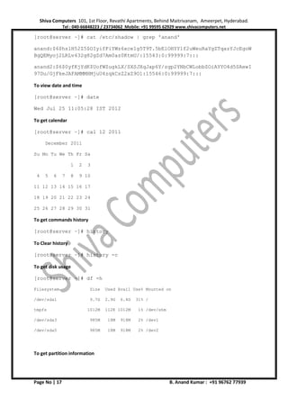 Shiva Computers 101, 1st Floor, Revathi Apartments, Behind Maitrivanam, Ameerpet, Hyderabad.
Tel : 040-66848223 / 23734062 Mobile: +91 99595 62929 www.shivacomputers.net
Page No | 17 B. Anand Kumar : +91 96762 77939
[root@server ~]# cat /etc/shadow | grep 'anand'
anand:$6$hslH52Z5$OIyifFiYWz6xce1g5T9T.5bElOHYY1f2uWeuRaYgZTqazYJcEgoW
BgQEMyoj2LRLv432g82gZd7Am0az0KtmU/:15543:0:99999:7:::
anand2:$6$0yfKjYdK$UofWZugkLX/SXSJXqJap6Y/zgp2YNbCWLobbZOiAYYO4d5SAewI
97Du/GjFkeJAFAMMMHMjuU4zqkCsZ2xZ9O1:15546:0:99999:7:::
To view date and time
[root@server ~]# date
Wed Jul 25 11:05:28 IST 2012
To get calendar
[root@server ~]# cal 12 2011
December 2011
Su Mo Tu We Th Fr Sa
1 2 3
4 5 6 7 8 9 10
11 12 13 14 15 16 17
18 19 20 21 22 23 24
25 26 27 28 29 30 31
To get commands history
[root@server ~]# history
To Clear history
[root@server ~]# history -c
To get disk usage
[root@server ~]# df -h
Filesystem Size Used Avail Use% Mounted on
/dev/sda1 9.7G 2.9G 6.4G 31% /
tmpfs 1012M 112K 1012M 1% /dev/shm
/dev/sda3 985M 18M 918M 2% /dev1
/dev/sda5 985M 18M 918M 2% /dev2
To get partition information
 