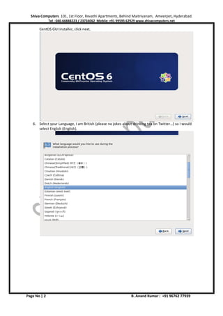 Shiva Computers 101, 1st Floor, Revathi Apartments, Behind Maitrivanam, Ameerpet, Hyderabad.
Tel : 040-66848223 / 23734062 Mobile: +91 99595 62929 www.shivacomputers.net
Page No | 2 B. Anand Kumar : +91 96762 77939
CentOS GUI installer, click next.
6. Select your Language, I am British (please no jokes about drinking tea on Twitter…) so I would
select English (English).
 