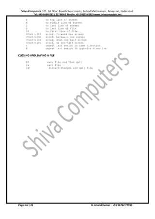 Shiva Computers 101, 1st Floor, Revathi Apartments, Behind Maitrivanam, Ameerpet, Hyderabad.
Tel : 040-66848223 / 23734062 Mobile: +91 99595 62929 www.shivacomputers.net
Page No | 21 B. Anand Kumar : +91 96762 77939
H to top line of screen
M to middle line of screen
L to last line of screen
G to last line of file
1G to first line of file
<Control>f scroll forward one screen
<Control>b scroll backward one screen
<Control>d scroll down one-half screen
<Control>u scroll up one-half screen
n repeat last search in same direction
N repeat last search in opposite direction
CLOSING AND SAVING A FILE
ZZ save file and then quit
:w save file
:q! discard changes and quit file
 