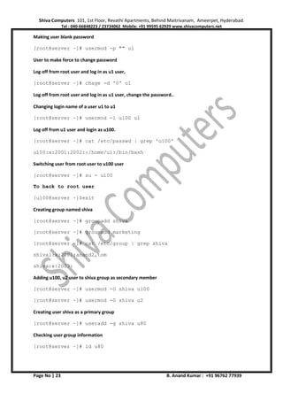 Shiva Computers 101, 1st Floor, Revathi Apartments, Behind Maitrivanam, Ameerpet, Hyderabad.
Tel : 040-66848223 / 23734062 Mobile: +91 99595 62929 www.shivacomputers.net
Page No | 23 B. Anand Kumar : +91 96762 77939
Making user blank password
[root@server ~]# usermod -p "" u1
User to make force to change password
Log off from root user and log in as u1 user,
[root@server ~]# chage -d '0' u1
Log off from root user and log in as u1 user, change the password..
Changing login name of a user u1 to u1
[root@server ~]# usermod -l u100 u1
Log off from u1 user and login as u100.
[root@server ~]# cat /etc/passwd | grep 'u100'
u100:x:2001:2002::/home/u1:/bin/bash
Switching user from root user to u100 user
[root@server ~]# su - u100
To back to root user
[u100@server ~]$exit
Creating group named shiva
[root@server ~]# groupadd shiva
[root@server ~]# groupadd marketing
[root@server ~]# cat /etc/group | grep shiva
shiva1:x:2001:anand2,tom
shiva:x:2003:
Adding u100, u2 user to shiva group as secondary member
[root@server ~]# usermod -G shiva u100
[root@server ~]# usermod -G shiva u2
Creating user shiva as a primary group
[root@server ~]# useradd -g shiva u80
Checking user group information
[root@server ~]# id u80
 