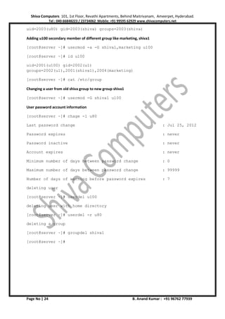 Shiva Computers 101, 1st Floor, Revathi Apartments, Behind Maitrivanam, Ameerpet, Hyderabad.
Tel : 040-66848223 / 23734062 Mobile: +91 99595 62929 www.shivacomputers.net
Page No | 24 B. Anand Kumar : +91 96762 77939
uid=2003(u80) gid=2003(shiva) groups=2003(shiva)
Adding u100 secondary member of different group like marketing, shiva1
[root@server ~]# usermod -a -G shiva1,marketing u100
[root@server ~]# id u100
uid=2001(u100) gid=2002(u1)
groups=2002(u1),2001(shiva1),2004(marketing)
[root@server ~]# cat /etc/group
Changing a user from old shiva group to new group shiva1
[root@server ~]# usermod -G shiva1 u100
User password account information
[root@server ~]# chage -l u80
Last password change : Jul 25, 2012
Password expires : never
Password inactive : never
Account expires : never
Minimum number of days between password change : 0
Maximum number of days between password change : 99999
Number of days of warning before password expires : 7
deleting user
[root@server ~]# userdel u100
deleting user with home directory
[root@server ~]# userdel -r u80
deleting a group
[root@server ~]# groupdel shiva1
[root@server ~]#
 