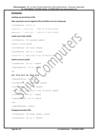Shiva Computers 101, 1st Floor, Revathi Apartments, Behind Maitrivanam, Ameerpet, Hyderabad.
Tel : 040-66848223 / 23734062 Mobile: +91 99595 62929 www.shivacomputers.net
Page No | 25 B. Anand Kumar : +91 96762 77939
Permissions
checking user permissions of file
Note: permission can be assigned to files and folders not users and groups.
[root@server ~]# ls -l
drwxr-xr-x. 2 root root 4096 Jul 22 09:48 anand1
drwxr-xr-x. 2 root root 4096 Jul 22 09:48 anand2
create a user name ramesh
[root@server ~]# useradd ramesh
create a file anand
[root@server ~]# touch /anand
[root@server ~]# ls -l /anand
-rw-r--r-- 1 root root 0 Jul 26 05:36 tom
Switch to user to ramesh
[root@server ~]# su - ramesh
[ramesh@server ~]$ vi /anand
:q!
you file will be read only
[ramesh@server ~]$exit
[root@server ~]# chmod 647 /anand
[root@server ~]# ls -l /anand
-rw-r--rwx 1 root root 0 Jul 26 05:46 /anand
[root@server ~]# su - ramesh
[ramesh@server ~]$ vi /anand
:wq
[ramesh@server ~]$exit
Changing ownership of file
[root@server ~]# chown ramesh /anand
[root@server ~]# ls -l /anand
 
