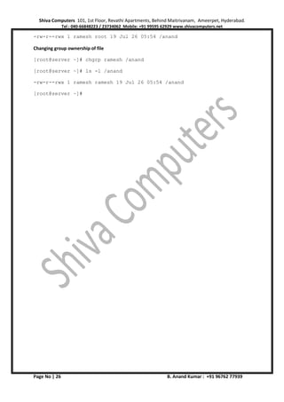 Shiva Computers 101, 1st Floor, Revathi Apartments, Behind Maitrivanam, Ameerpet, Hyderabad.
Tel : 040-66848223 / 23734062 Mobile: +91 99595 62929 www.shivacomputers.net
Page No | 26 B. Anand Kumar : +91 96762 77939
-rw-r--rwx 1 ramesh root 19 Jul 26 05:54 /anand
Changing group ownership of file
[root@server ~]# chgrp ramesh /anand
[root@server ~]# ls -l /anand
-rw-r--rwx 1 ramesh ramesh 19 Jul 26 05:54 /anand
[root@server ~]#
 